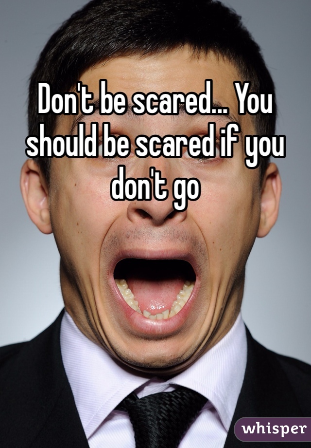 Don't be scared... You should be scared if you don't go 