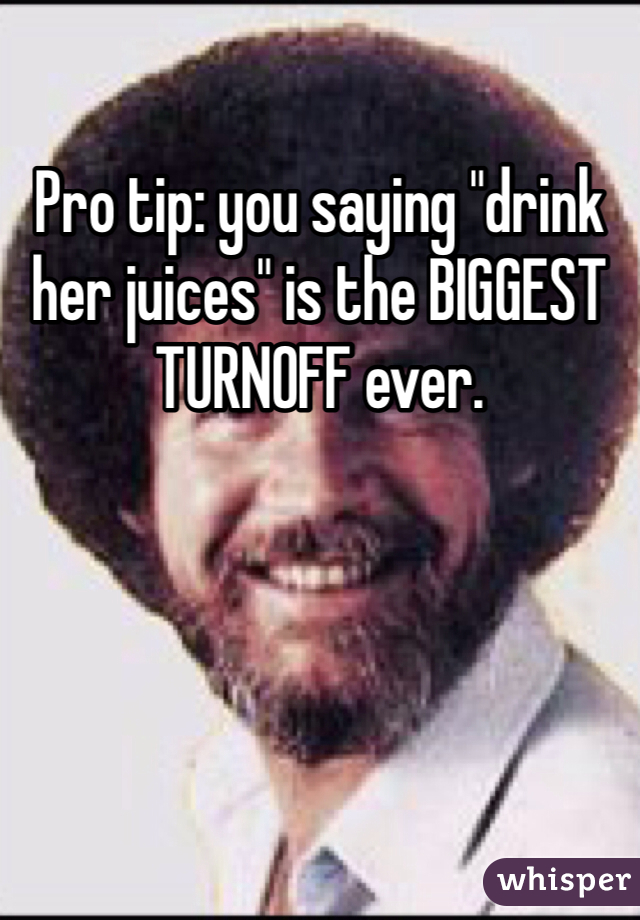Pro tip: you saying "drink her juices" is the BIGGEST TURNOFF ever.