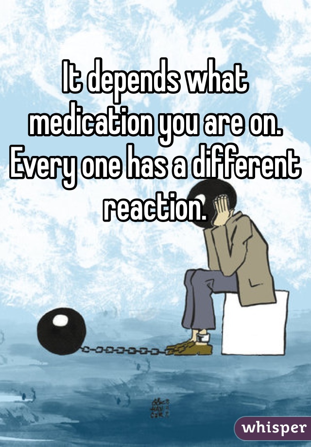 It depends what medication you are on. Every one has a different reaction. 