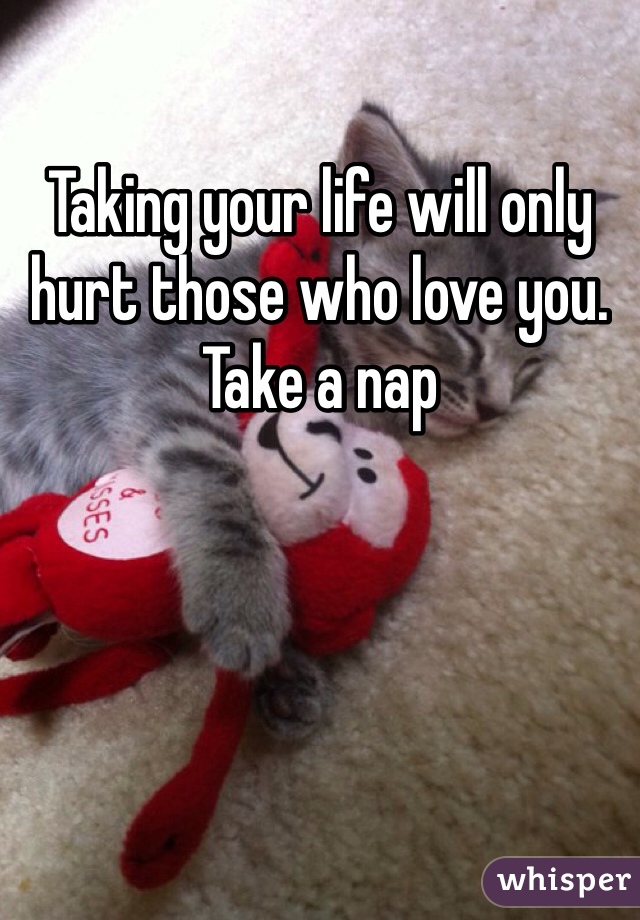 Taking your life will only hurt those who love you. Take a nap