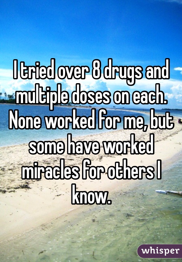 I tried over 8 drugs and multiple doses on each. None worked for me, but some have worked miracles for others I know. 