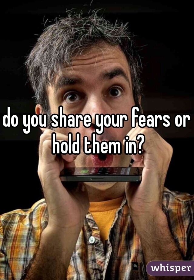 do you share your fears or hold them in?
