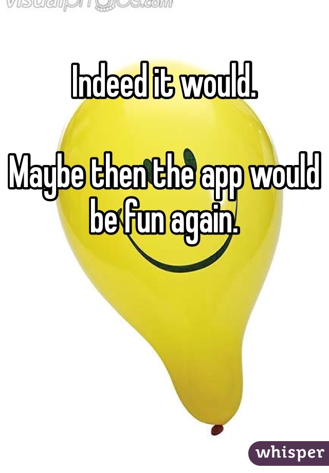 Indeed it would. 

Maybe then the app would be fun again. 