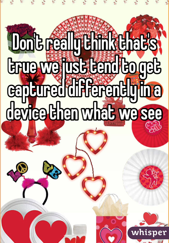 Don't really think that's true we just tend to get captured differently in a device then what we see