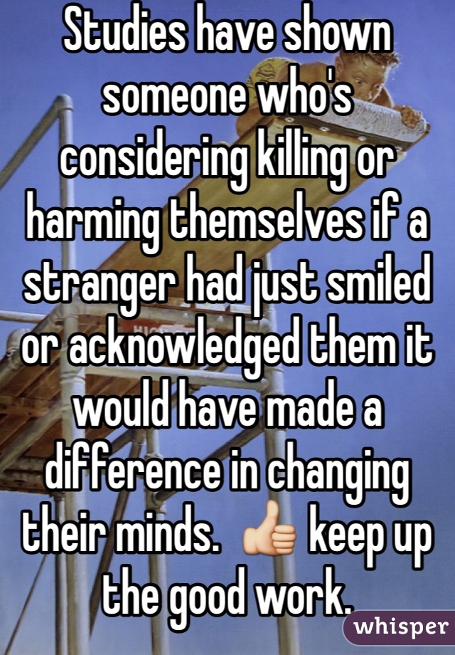 Studies have shown someone who's considering killing or harming themselves if a stranger had just smiled or acknowledged them it would have made a difference in changing their minds.  👍 keep up the good work. 