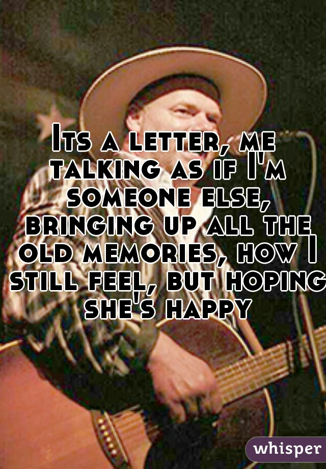 Its a letter, me talking as if I'm someone else, bringing up all the old memories, how I still feel, but hoping she's happy
