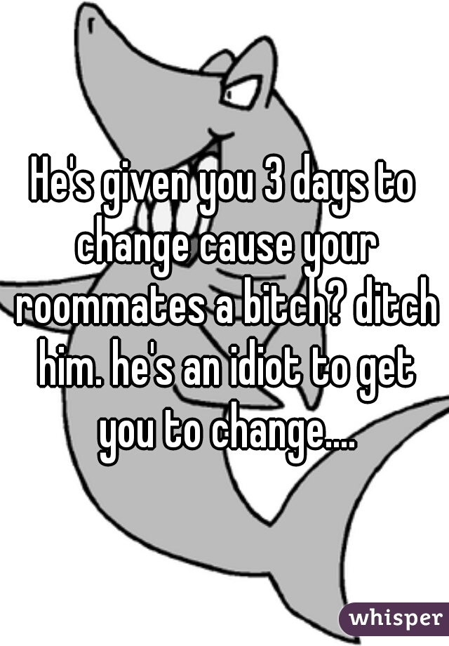 He's given you 3 days to change cause your roommates a bitch? ditch him. he's an idiot to get you to change....