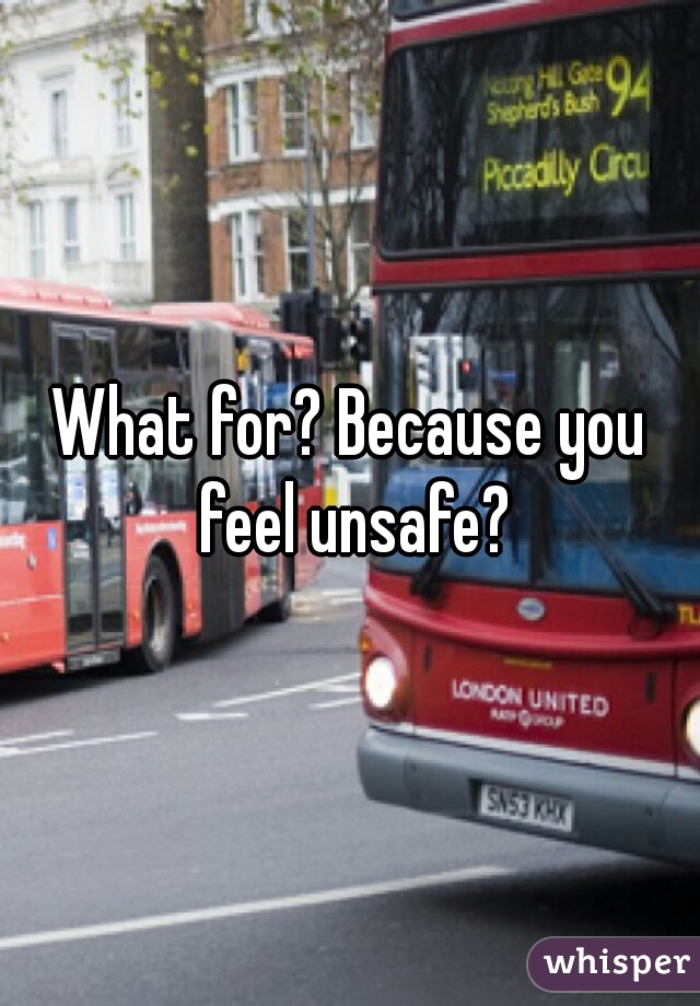 What for? Because you feel unsafe?