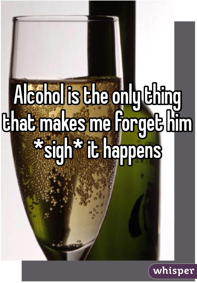 Alcohol is the only thing that makes me forget him *sigh* it happens 