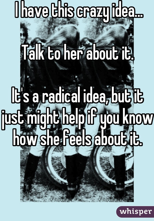  I have this crazy idea... 

Talk to her about it.

It's a radical idea, but it just might help if you know how she feels about it.