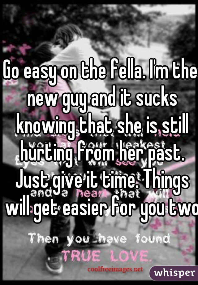 Go easy on the fella. I'm the new guy and it sucks knowing that she is still hurting from her past. Just give it time. Things will get easier for you two.