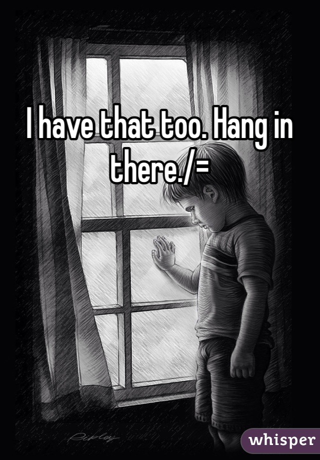 I have that too. Hang in there./=