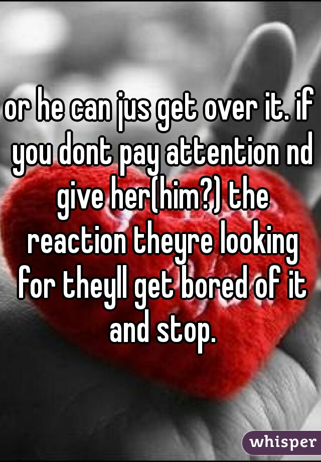 or he can jus get over it. if you dont pay attention nd give her(him?) the reaction theyre looking for theyll get bored of it and stop.