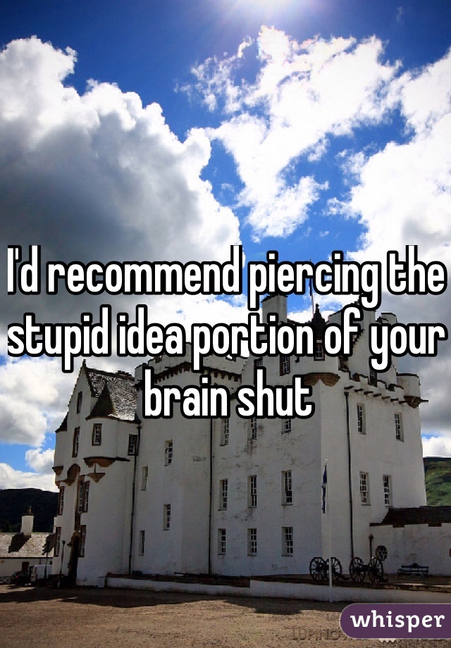I'd recommend piercing the stupid idea portion of your brain shut