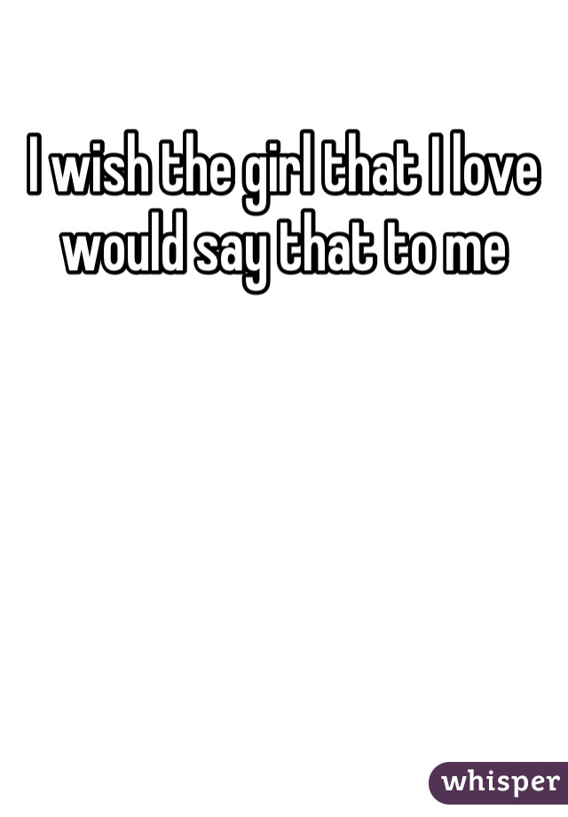 I wish the girl that I love would say that to me
