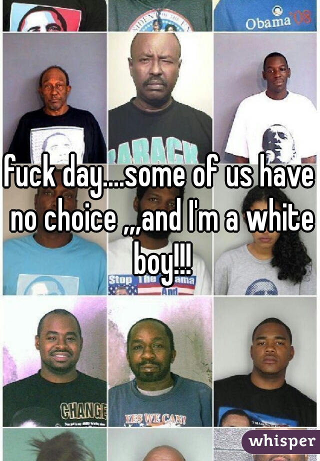 fuck day....some of us have no choice ,,,and I'm a white boy!!!