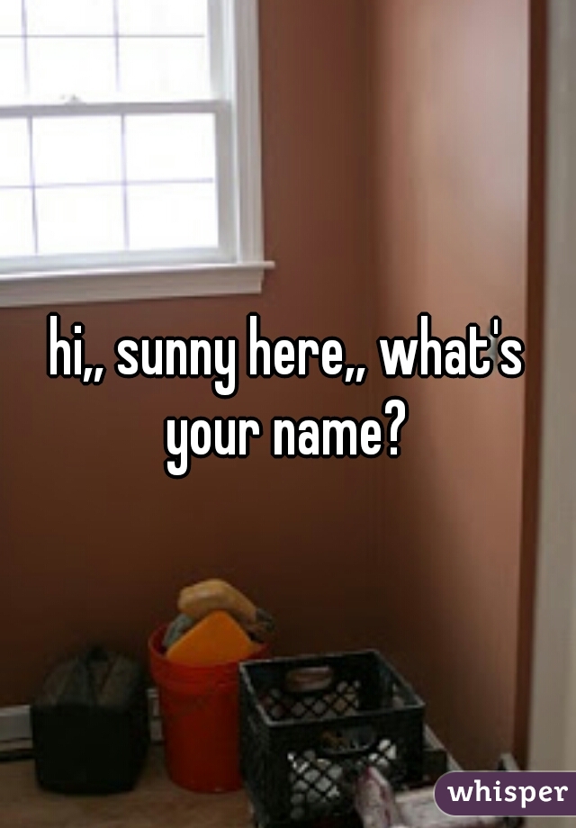 hi,, sunny here,, what's your name? 