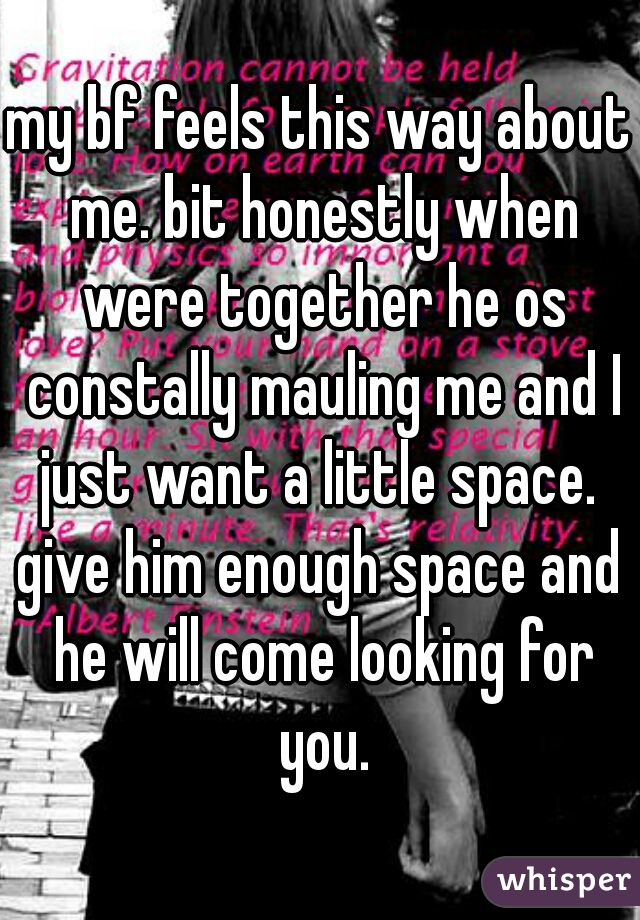 my bf feels this way about me. bit honestly when were together he os constally mauling me and I just want a little space. 

give him enough space and he will come looking for you.