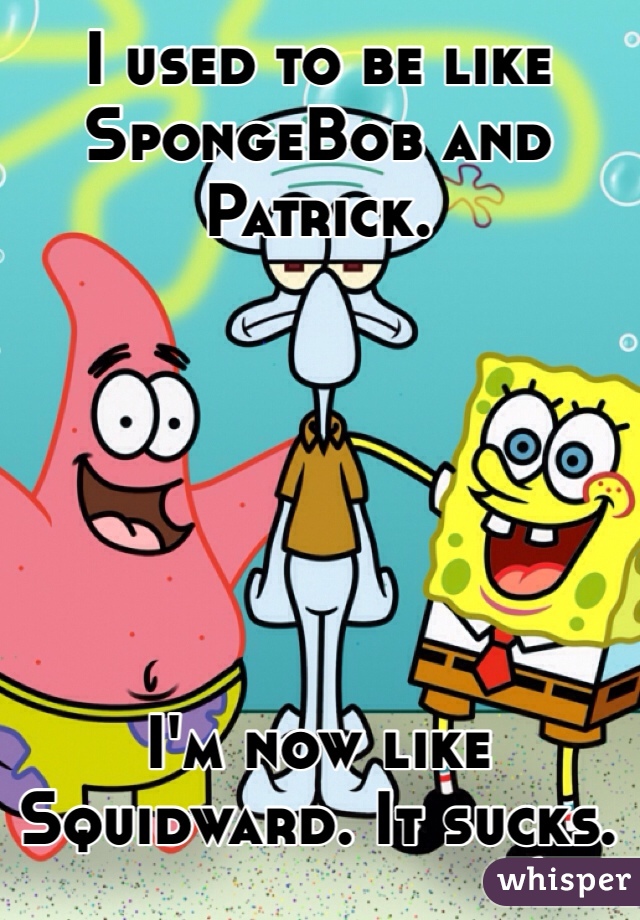 I used to be like SpongeBob and Patrick.






I'm now like Squidward. It sucks.