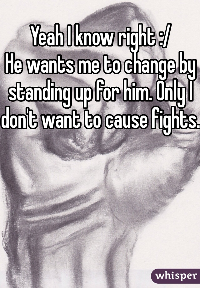 Yeah I know right :/ 
He wants me to change by standing up for him. Only I don't want to cause fights.