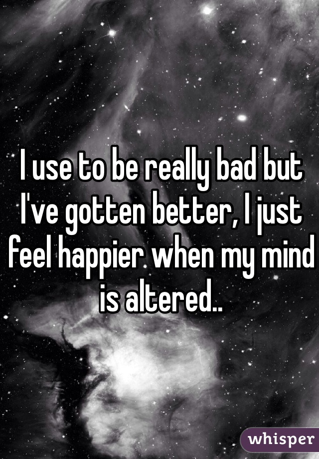 I use to be really bad but I've gotten better, I just feel happier when my mind is altered.. 