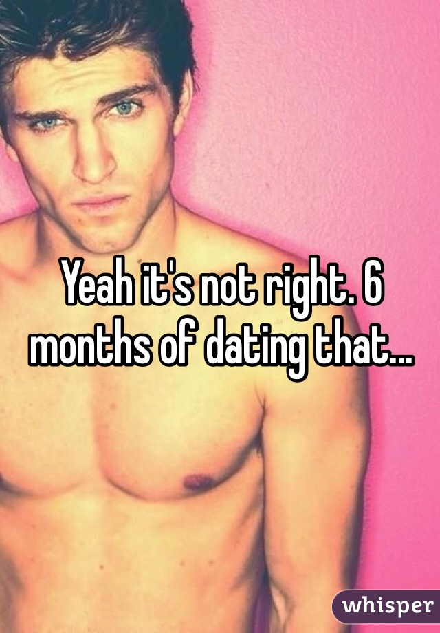 Yeah it's not right. 6 months of dating that...