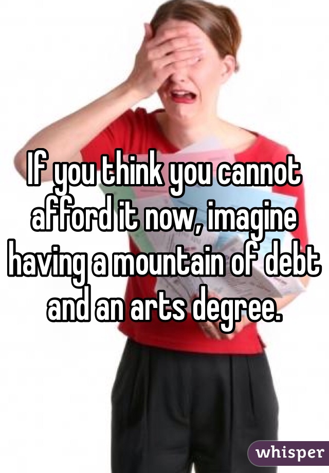 If you think you cannot afford it now, imagine having a mountain of debt and an arts degree.  