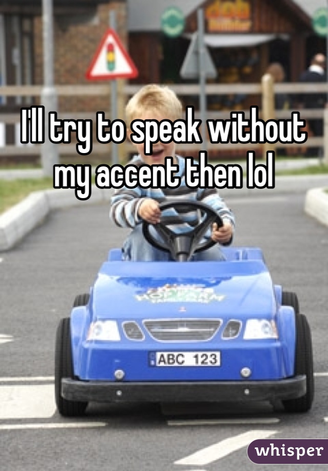 I'll try to speak without my accent then lol