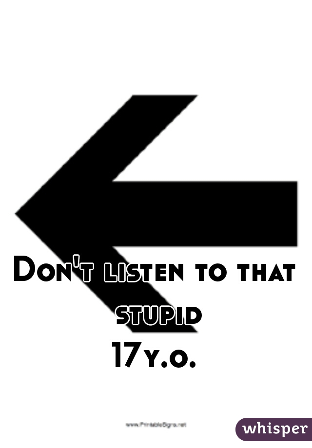 Don't listen to that stupid
17y.o.