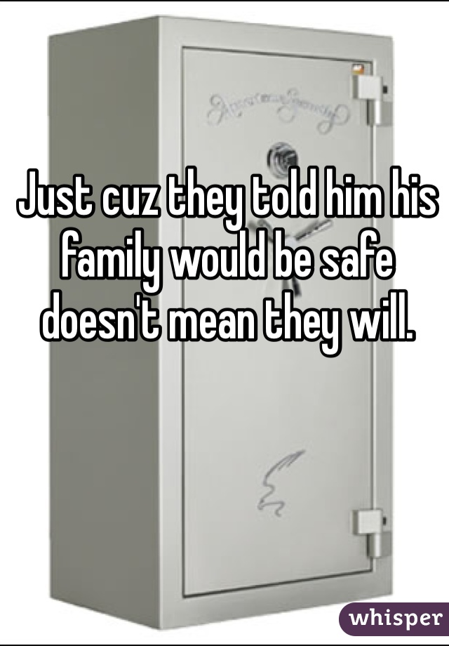 Just cuz they told him his family would be safe doesn't mean they will.