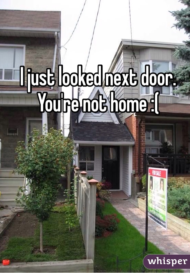 I just looked next door. You're not home :(