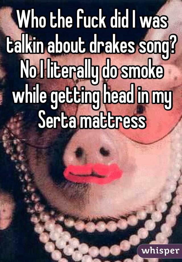 Who the fuck did I was talkin about drakes song? No I literally do smoke while getting head in my Serta mattress 