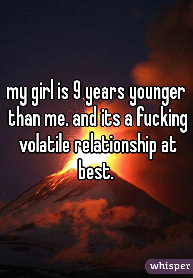 my girl is 9 years younger than me. and its a fucking volatile relationship at best. 