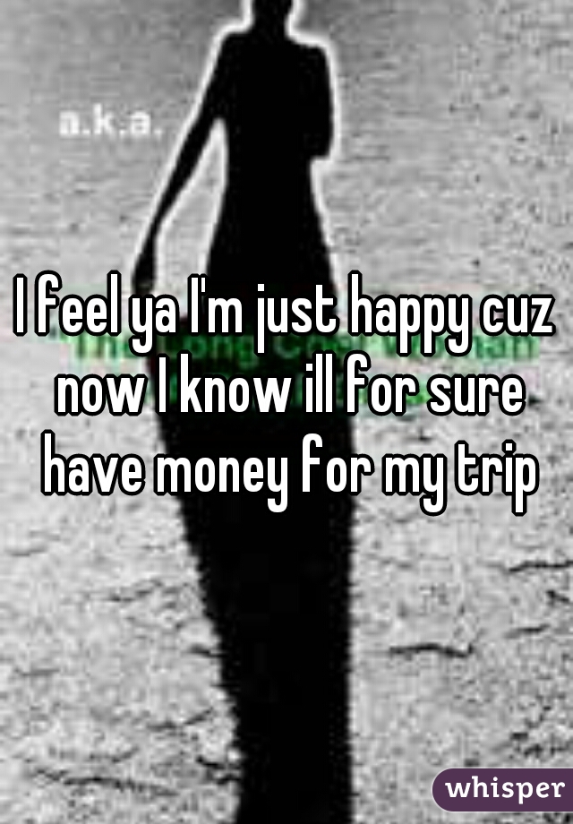 I feel ya I'm just happy cuz now I know ill for sure have money for my trip