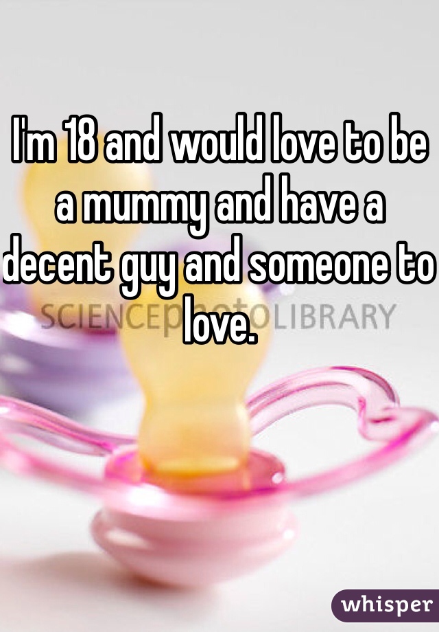 I'm 18 and would love to be a mummy and have a decent guy and someone to love. 