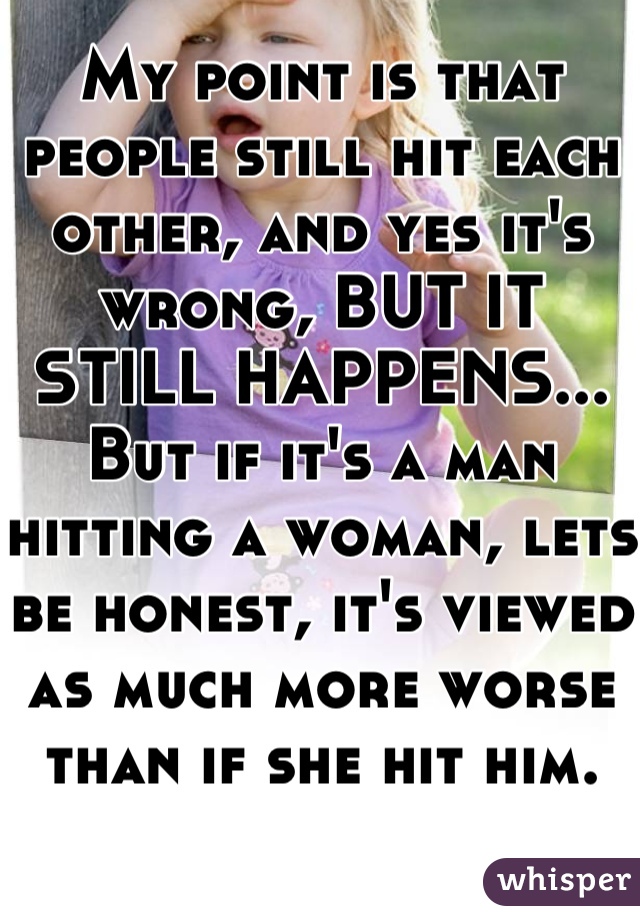 My point is that people still hit each other, and yes it's wrong, BUT IT STILL HAPPENS...
But if it's a man hitting a woman, lets be honest, it's viewed as much more worse than if she hit him.
