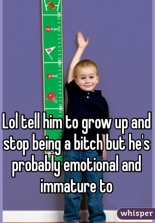 Lol tell him to grow up and stop being a bitch but he's probably emotional and immature to 