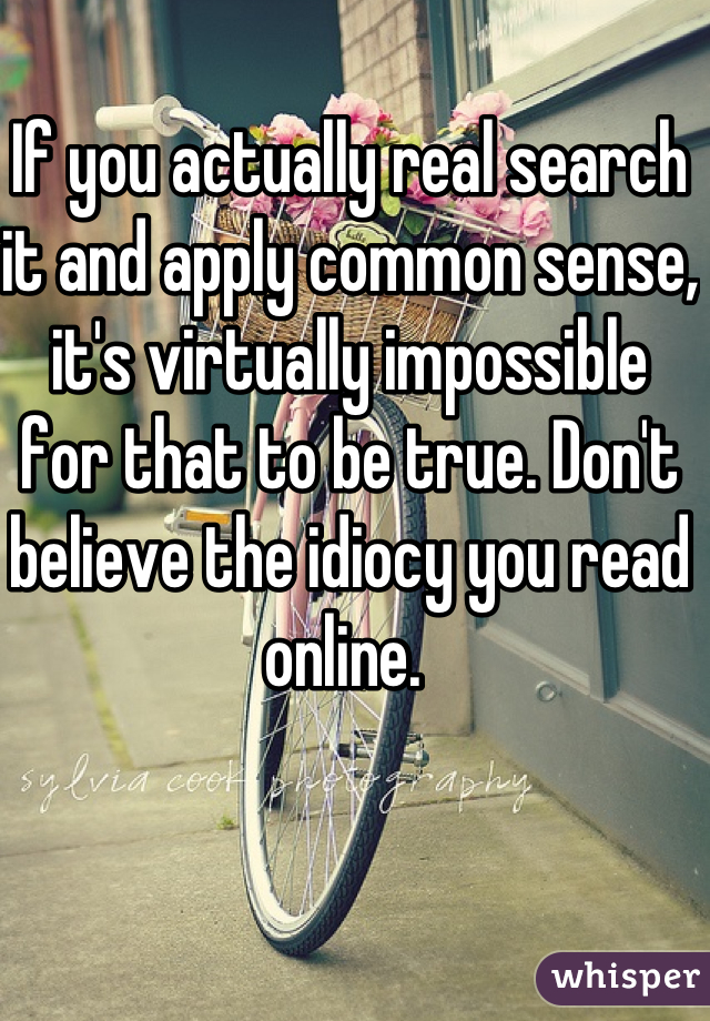 If you actually real search it and apply common sense, it's virtually impossible for that to be true. Don't believe the idiocy you read online. 