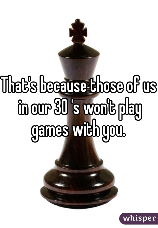 That's because those of us in our 30 's won't play games with you. 