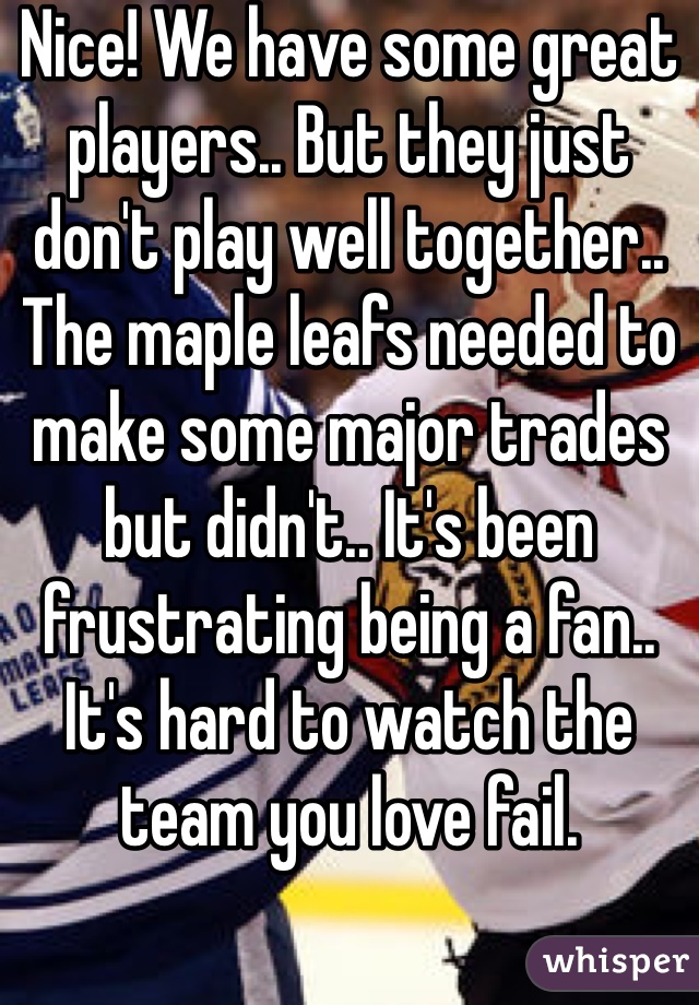 Nice! We have some great players.. But they just don't play well together.. The maple leafs needed to make some major trades but didn't.. It's been frustrating being a fan.. It's hard to watch the team you love fail.