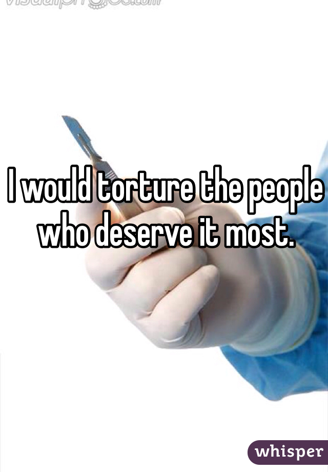 I would torture the people who deserve it most.