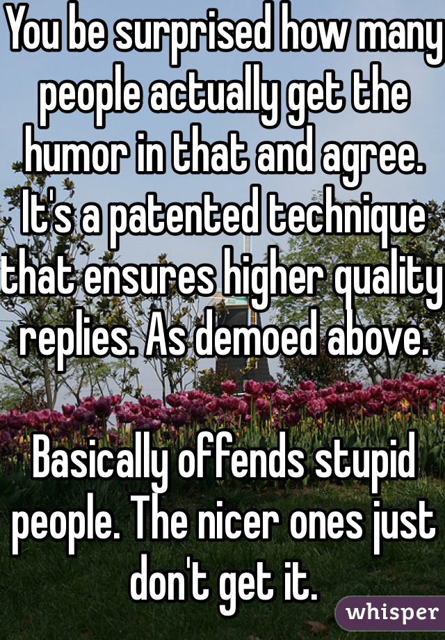 You be surprised how many people actually get the humor in that and agree. It's a patented technique that ensures higher quality replies. As demoed above. 

Basically offends stupid people. The nicer ones just don't get it. 