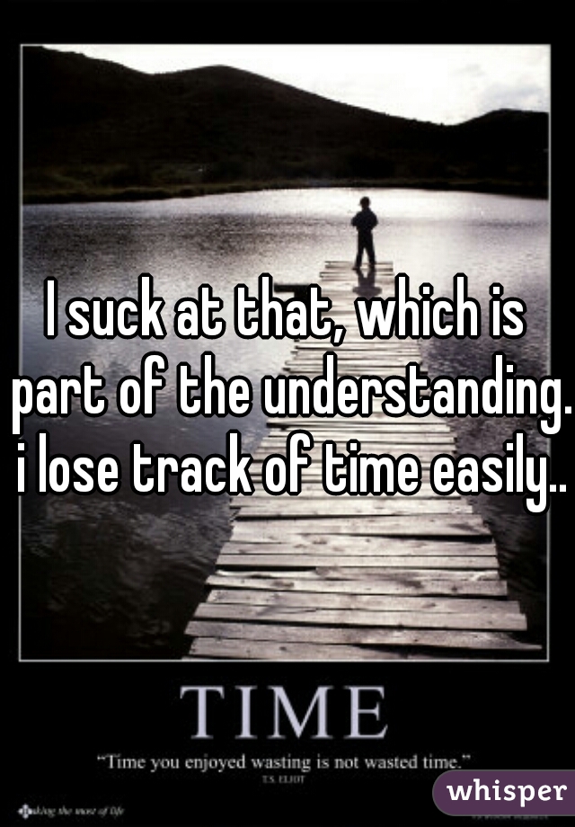 I suck at that, which is part of the understanding. i lose track of time easily..