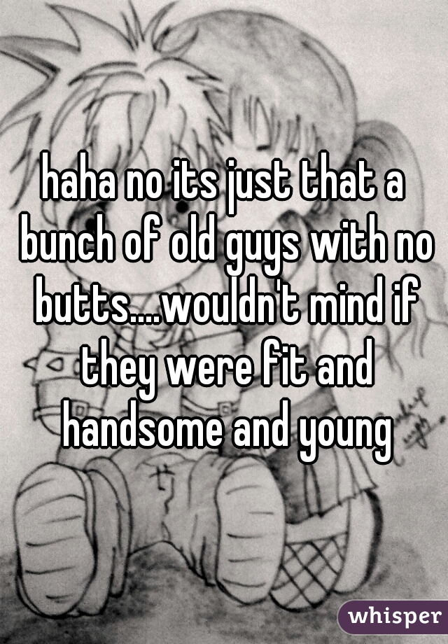 haha no its just that a bunch of old guys with no butts....wouldn't mind if they were fit and handsome and young