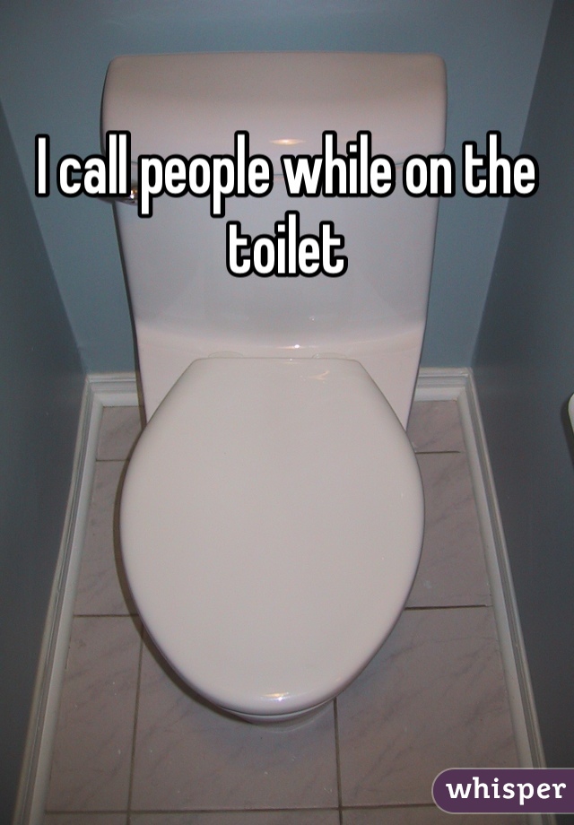I call people while on the toilet