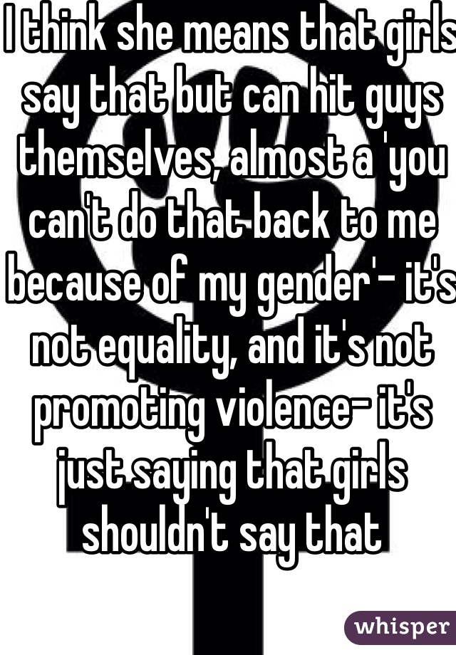 I think she means that girls say that but can hit guys themselves, almost a 'you can't do that back to me because of my gender'- it's not equality, and it's not promoting violence- it's just saying that girls shouldn't say that