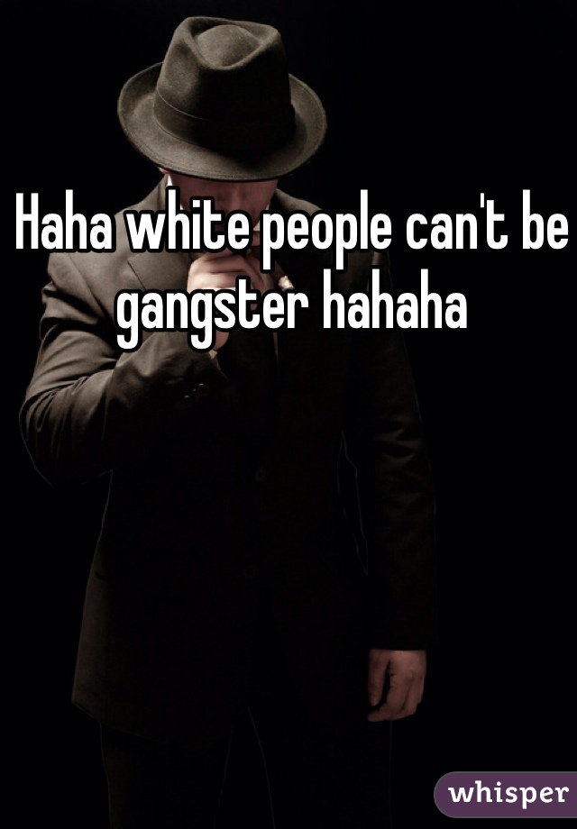 Haha white people can't be gangster hahaha 