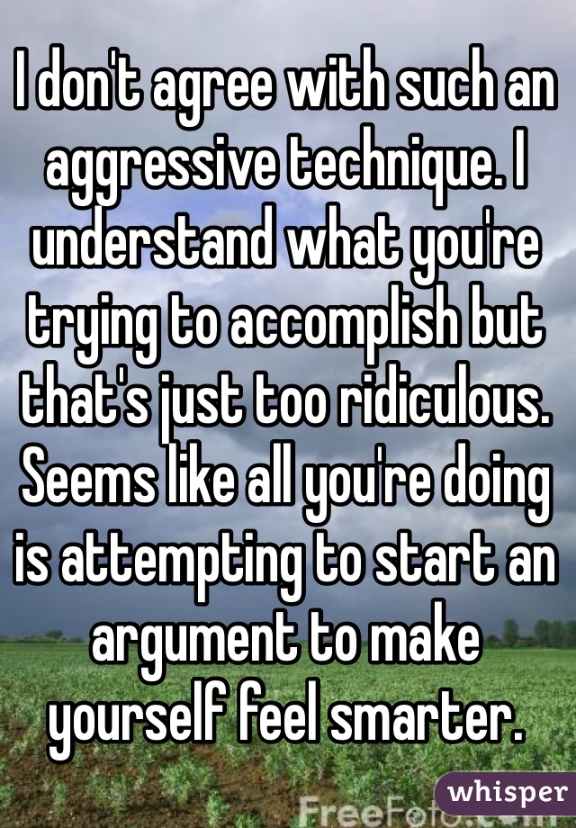 I don't agree with such an aggressive technique. I understand what you're trying to accomplish but that's just too ridiculous. Seems like all you're doing is attempting to start an argument to make yourself feel smarter.  