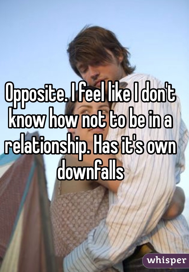 Opposite. I feel like I don't know how not to be in a relationship. Has it's own downfalls