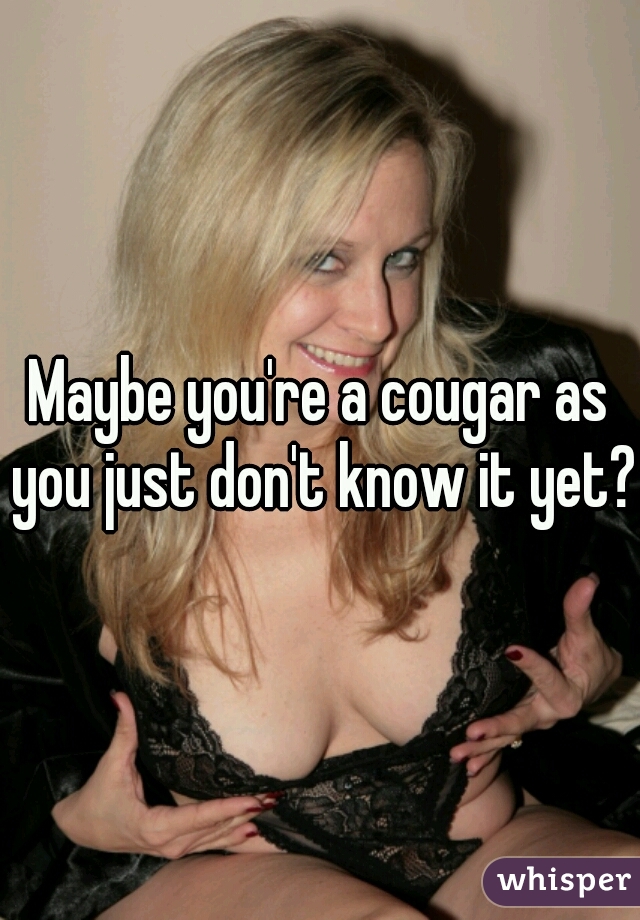 Maybe you're a cougar as you just don't know it yet?